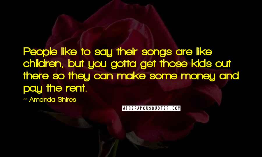 Amanda Shires Quotes: People like to say their songs are like children, but you gotta get those kids out there so they can make some money and pay the rent.