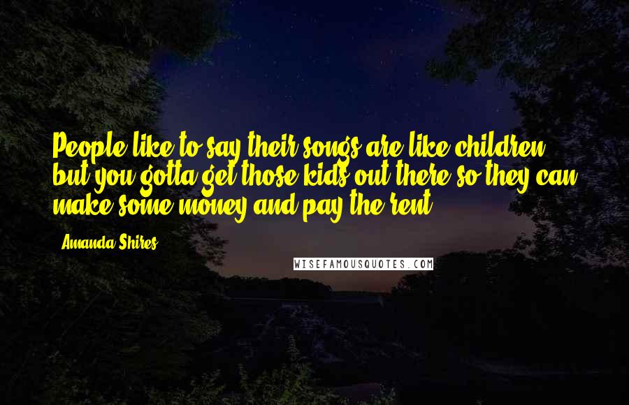 Amanda Shires Quotes: People like to say their songs are like children, but you gotta get those kids out there so they can make some money and pay the rent.
