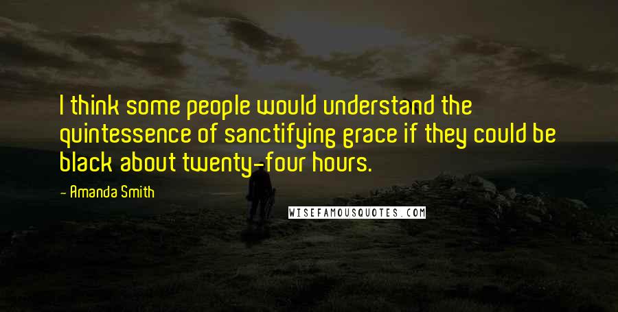 Amanda Smith Quotes: I think some people would understand the quintessence of sanctifying grace if they could be black about twenty-four hours.