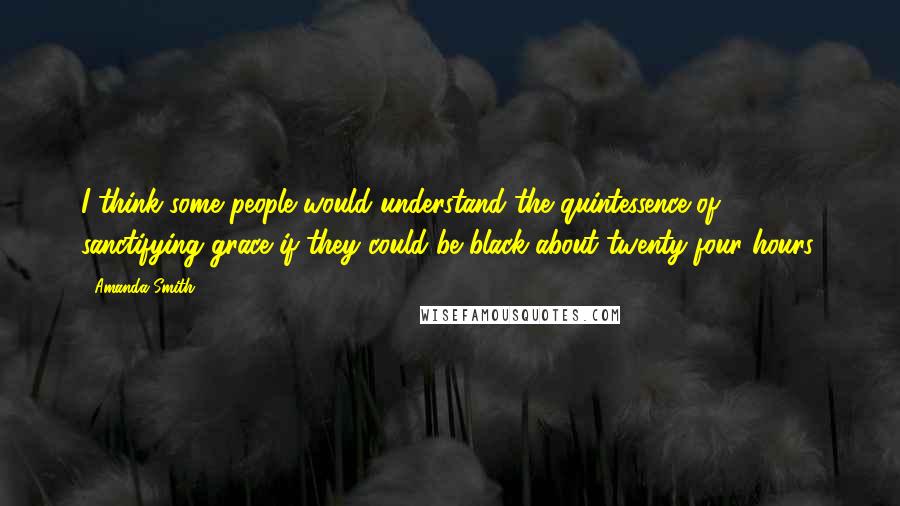 Amanda Smith Quotes: I think some people would understand the quintessence of sanctifying grace if they could be black about twenty-four hours.