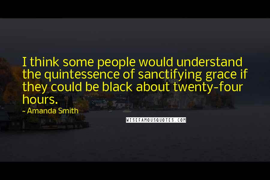 Amanda Smith Quotes: I think some people would understand the quintessence of sanctifying grace if they could be black about twenty-four hours.