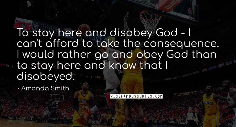 Amanda Smith Quotes: To stay here and disobey God - I can't afford to take the consequence. I would rather go and obey God than to stay here and know that I disobeyed.