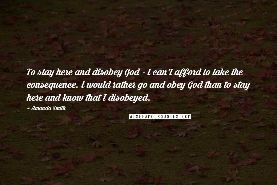 Amanda Smith Quotes: To stay here and disobey God - I can't afford to take the consequence. I would rather go and obey God than to stay here and know that I disobeyed.