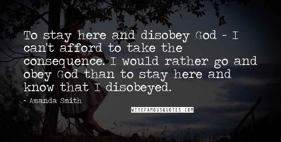 Amanda Smith Quotes: To stay here and disobey God - I can't afford to take the consequence. I would rather go and obey God than to stay here and know that I disobeyed.