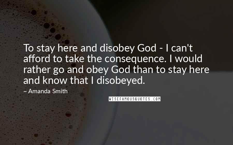 Amanda Smith Quotes: To stay here and disobey God - I can't afford to take the consequence. I would rather go and obey God than to stay here and know that I disobeyed.