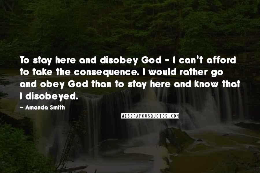 Amanda Smith Quotes: To stay here and disobey God - I can't afford to take the consequence. I would rather go and obey God than to stay here and know that I disobeyed.