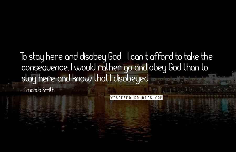 Amanda Smith Quotes: To stay here and disobey God - I can't afford to take the consequence. I would rather go and obey God than to stay here and know that I disobeyed.