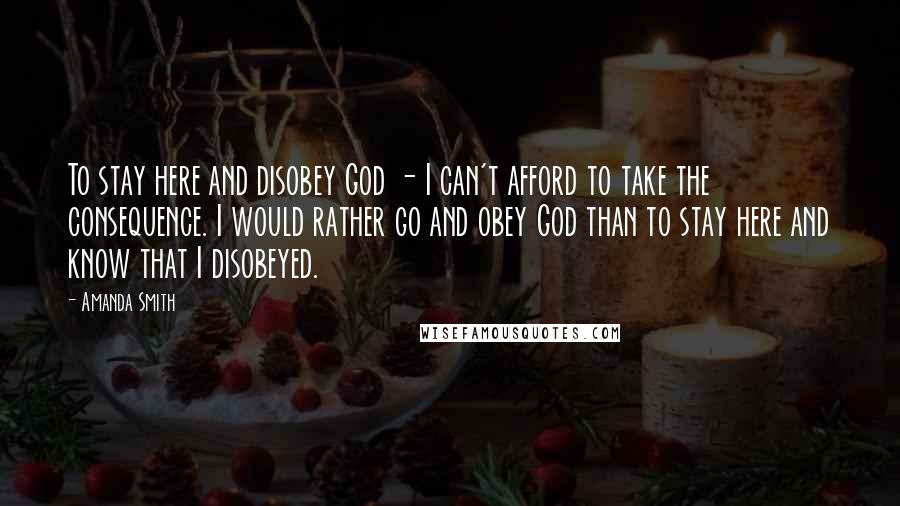 Amanda Smith Quotes: To stay here and disobey God - I can't afford to take the consequence. I would rather go and obey God than to stay here and know that I disobeyed.