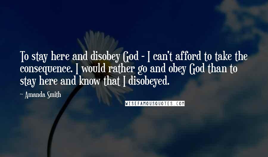 Amanda Smith Quotes: To stay here and disobey God - I can't afford to take the consequence. I would rather go and obey God than to stay here and know that I disobeyed.