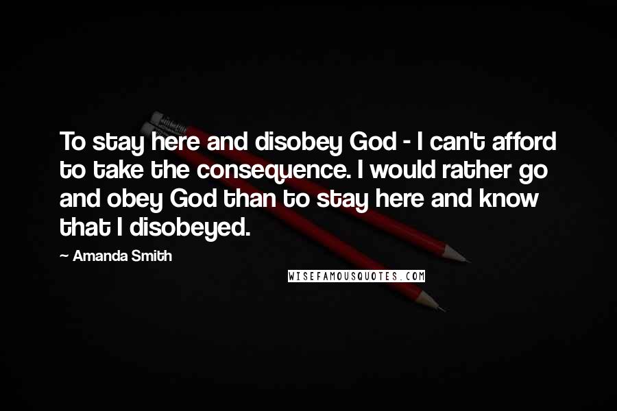 Amanda Smith Quotes: To stay here and disobey God - I can't afford to take the consequence. I would rather go and obey God than to stay here and know that I disobeyed.