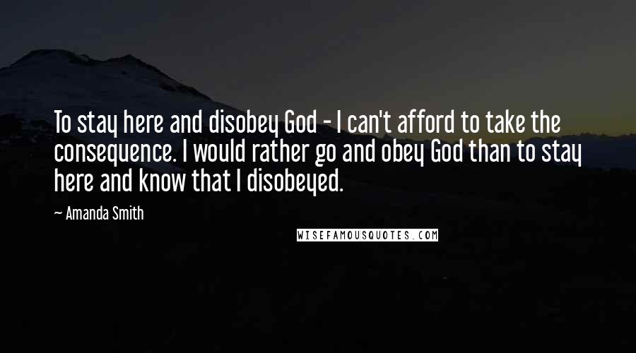 Amanda Smith Quotes: To stay here and disobey God - I can't afford to take the consequence. I would rather go and obey God than to stay here and know that I disobeyed.