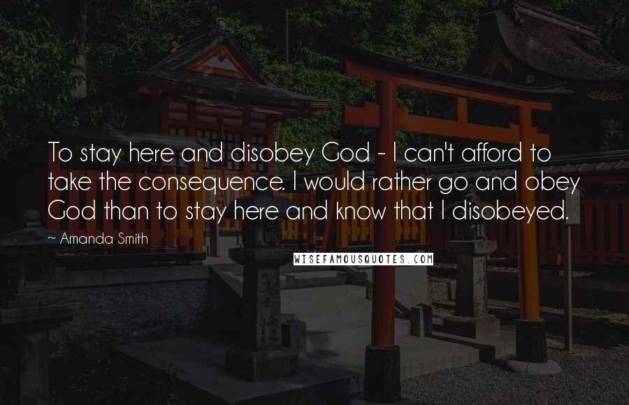 Amanda Smith Quotes: To stay here and disobey God - I can't afford to take the consequence. I would rather go and obey God than to stay here and know that I disobeyed.