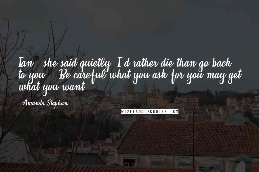 Amanda Stephan Quotes: Ian " she said quietly "I'd rather die than go back to you." "Be careful what you ask for you may get what you want.