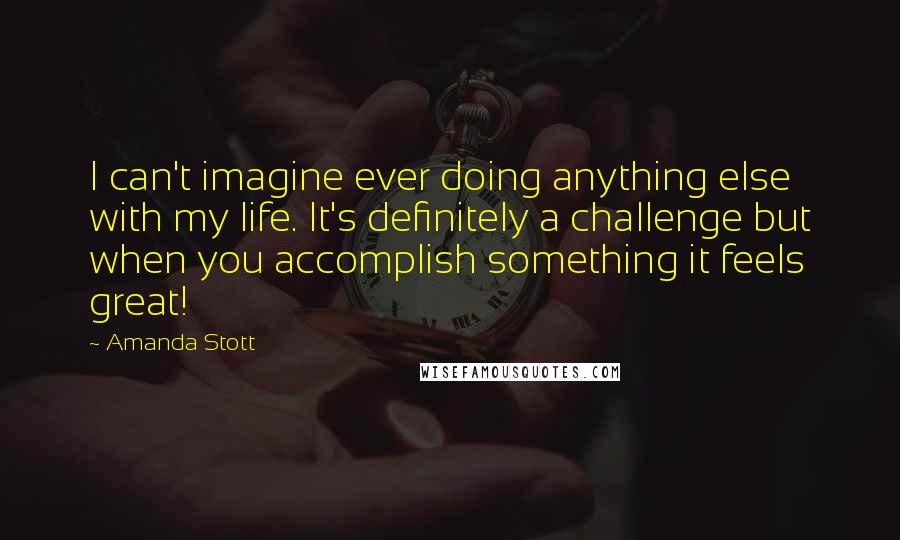 Amanda Stott Quotes: I can't imagine ever doing anything else with my life. It's definitely a challenge but when you accomplish something it feels great!