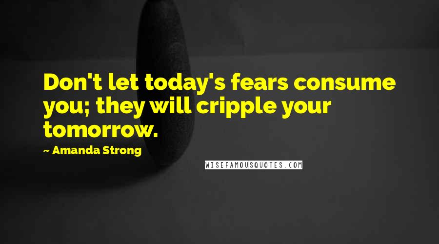 Amanda Strong Quotes: Don't let today's fears consume you; they will cripple your tomorrow.
