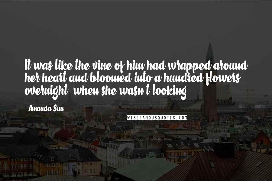 Amanda Sun Quotes: It was like the vine of him had wrapped around her heart and bloomed into a hundred flowers overnight, when she wasn't looking.