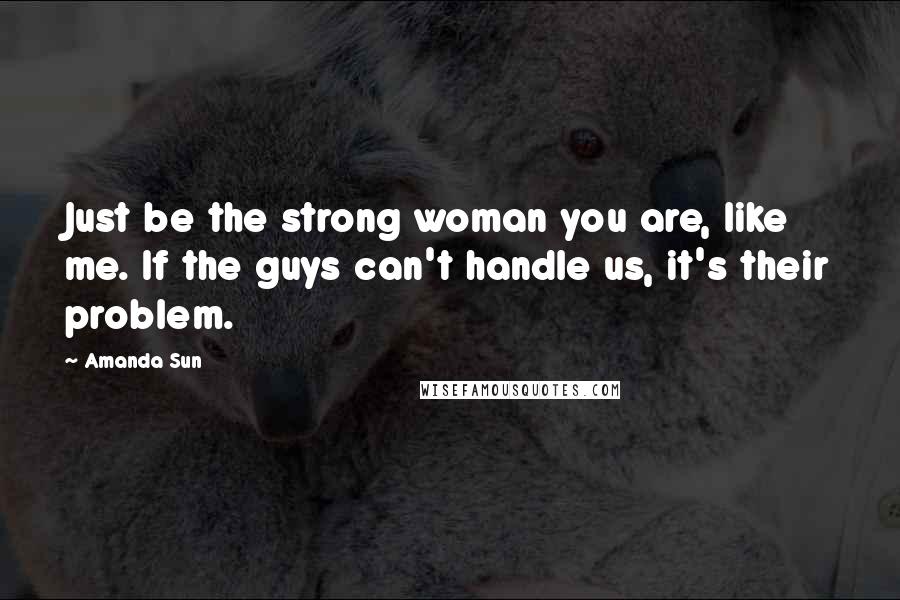 Amanda Sun Quotes: Just be the strong woman you are, like me. If the guys can't handle us, it's their problem.