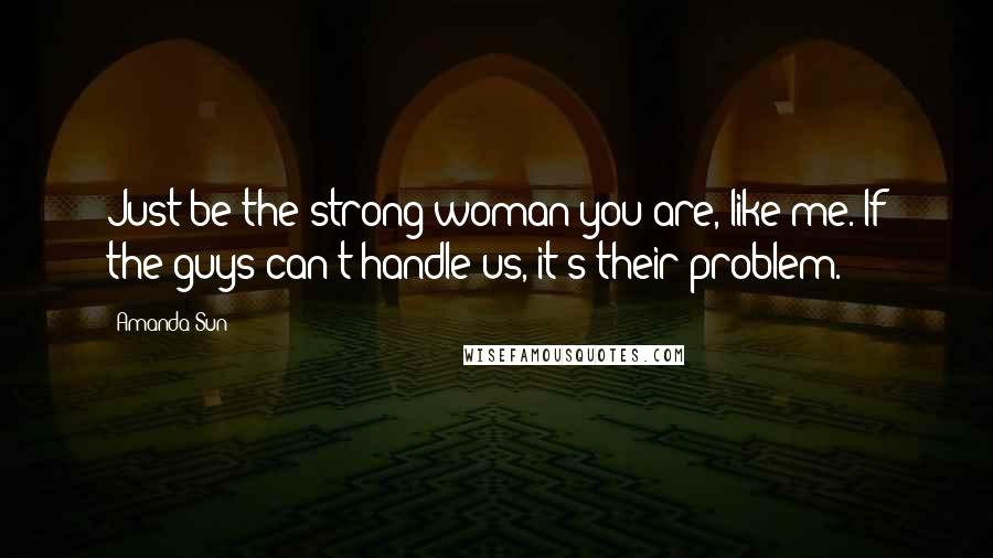 Amanda Sun Quotes: Just be the strong woman you are, like me. If the guys can't handle us, it's their problem.