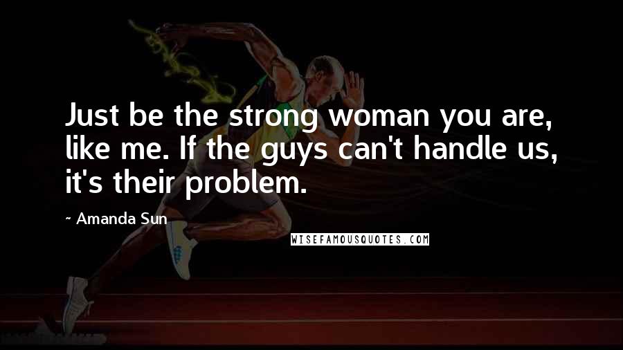 Amanda Sun Quotes: Just be the strong woman you are, like me. If the guys can't handle us, it's their problem.