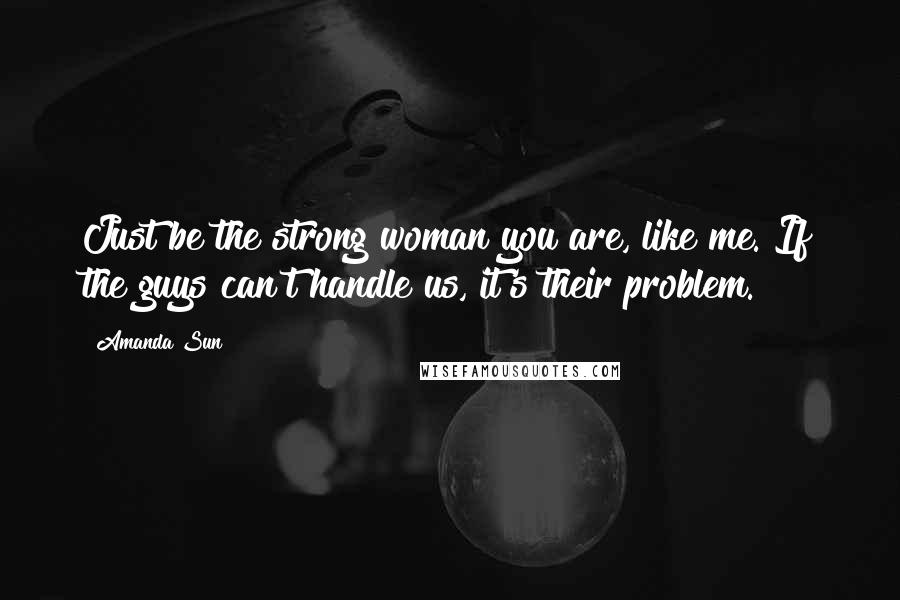 Amanda Sun Quotes: Just be the strong woman you are, like me. If the guys can't handle us, it's their problem.