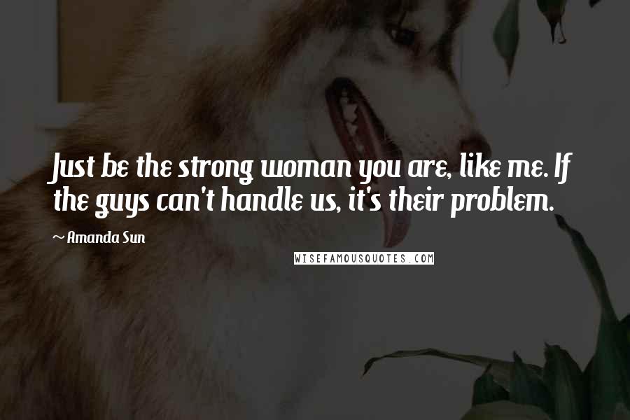 Amanda Sun Quotes: Just be the strong woman you are, like me. If the guys can't handle us, it's their problem.