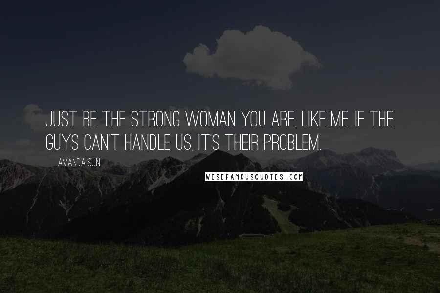 Amanda Sun Quotes: Just be the strong woman you are, like me. If the guys can't handle us, it's their problem.