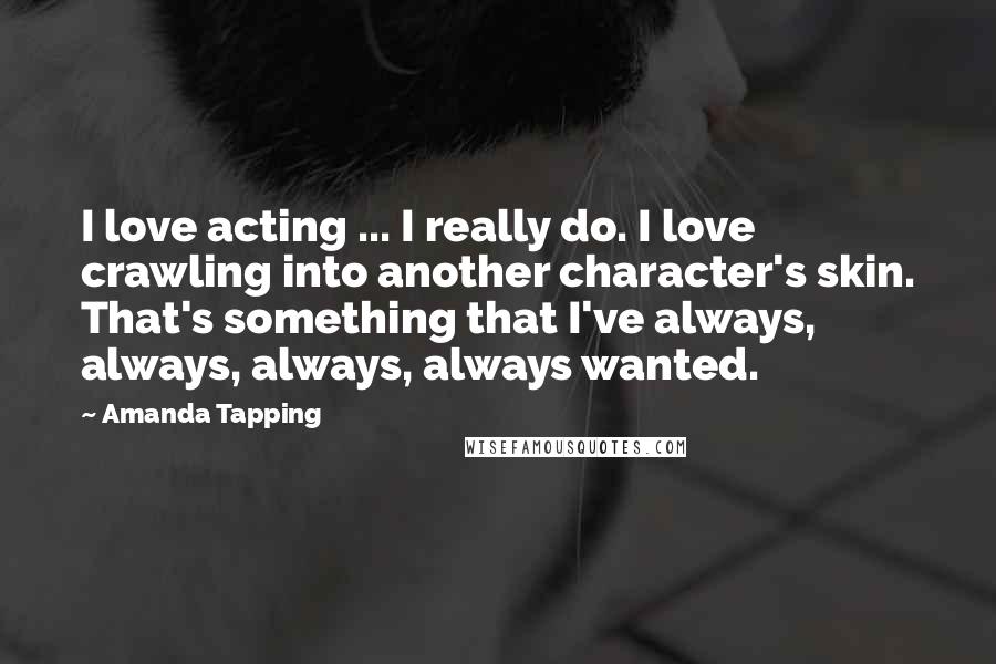 Amanda Tapping Quotes: I love acting ... I really do. I love crawling into another character's skin. That's something that I've always, always, always, always wanted.