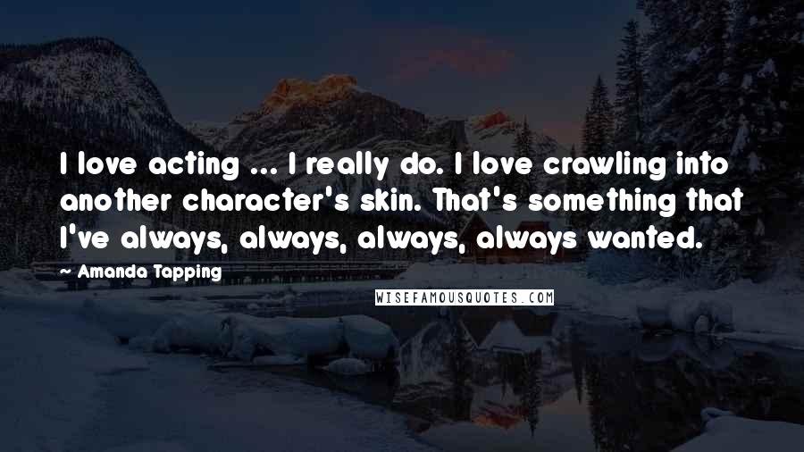 Amanda Tapping Quotes: I love acting ... I really do. I love crawling into another character's skin. That's something that I've always, always, always, always wanted.