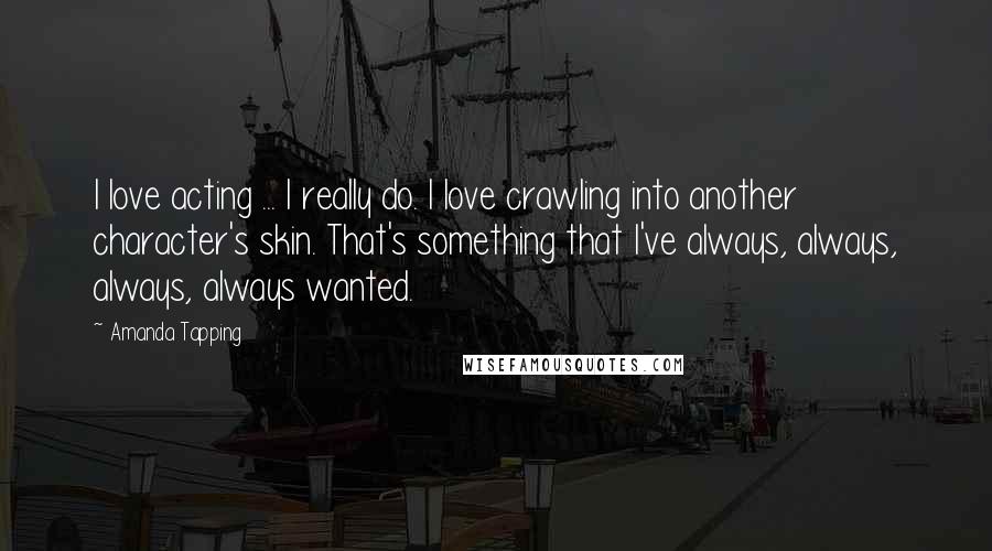 Amanda Tapping Quotes: I love acting ... I really do. I love crawling into another character's skin. That's something that I've always, always, always, always wanted.