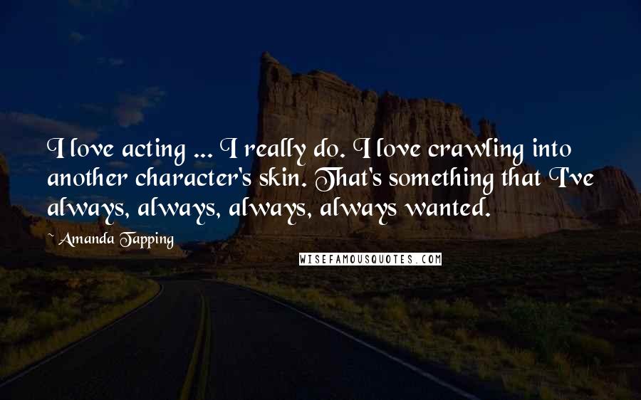 Amanda Tapping Quotes: I love acting ... I really do. I love crawling into another character's skin. That's something that I've always, always, always, always wanted.