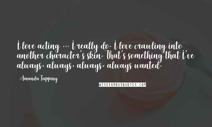 Amanda Tapping Quotes: I love acting ... I really do. I love crawling into another character's skin. That's something that I've always, always, always, always wanted.