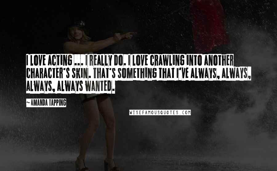 Amanda Tapping Quotes: I love acting ... I really do. I love crawling into another character's skin. That's something that I've always, always, always, always wanted.