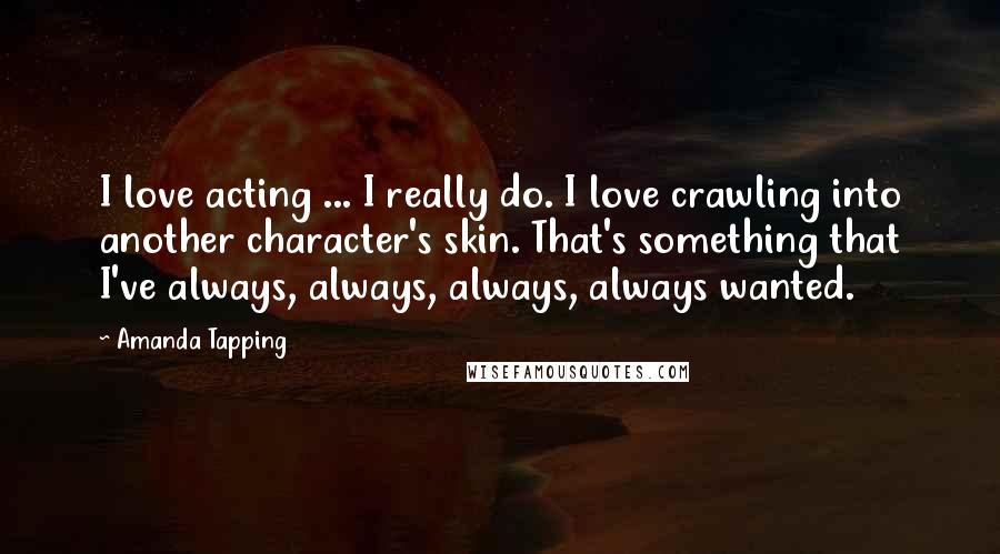 Amanda Tapping Quotes: I love acting ... I really do. I love crawling into another character's skin. That's something that I've always, always, always, always wanted.