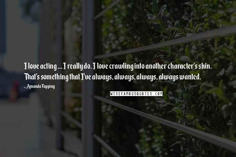 Amanda Tapping Quotes: I love acting ... I really do. I love crawling into another character's skin. That's something that I've always, always, always, always wanted.