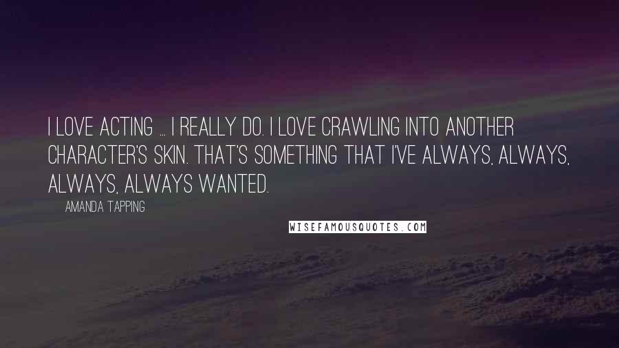 Amanda Tapping Quotes: I love acting ... I really do. I love crawling into another character's skin. That's something that I've always, always, always, always wanted.