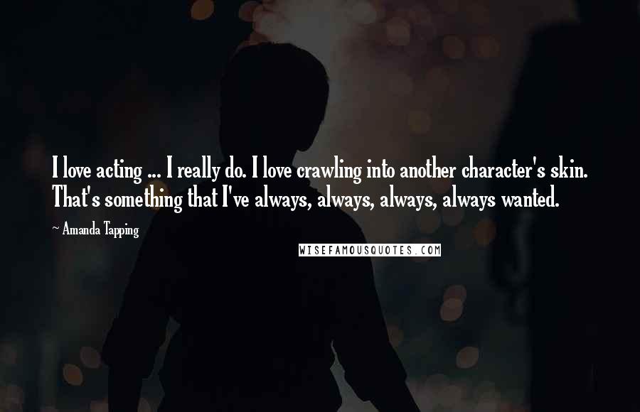 Amanda Tapping Quotes: I love acting ... I really do. I love crawling into another character's skin. That's something that I've always, always, always, always wanted.