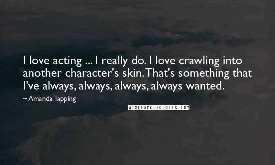 Amanda Tapping Quotes: I love acting ... I really do. I love crawling into another character's skin. That's something that I've always, always, always, always wanted.