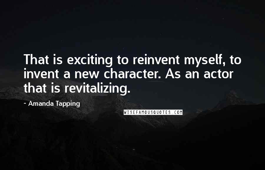 Amanda Tapping Quotes: That is exciting to reinvent myself, to invent a new character. As an actor that is revitalizing.