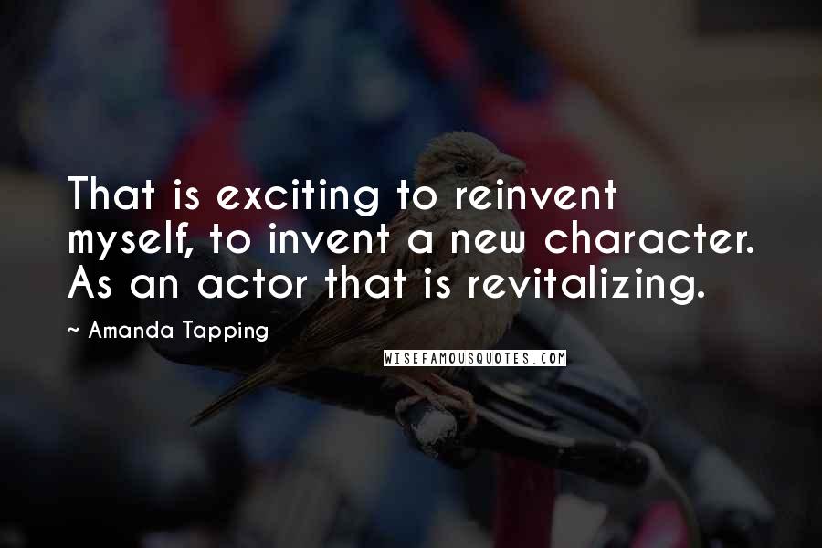 Amanda Tapping Quotes: That is exciting to reinvent myself, to invent a new character. As an actor that is revitalizing.