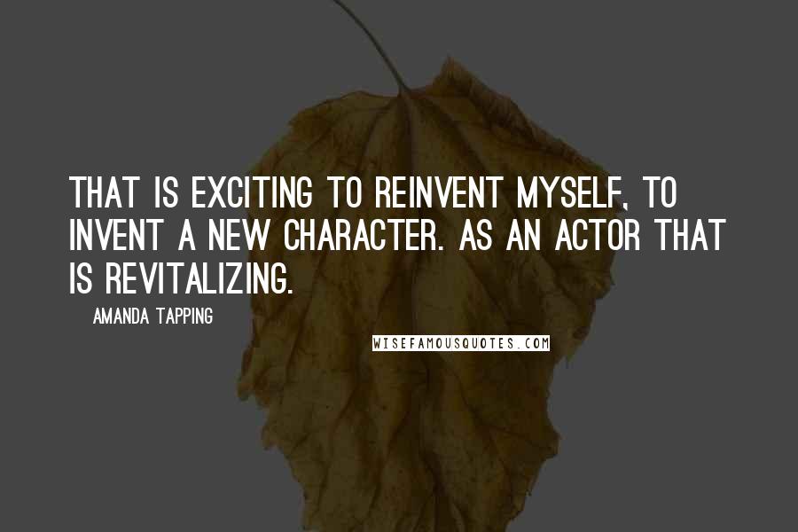 Amanda Tapping Quotes: That is exciting to reinvent myself, to invent a new character. As an actor that is revitalizing.