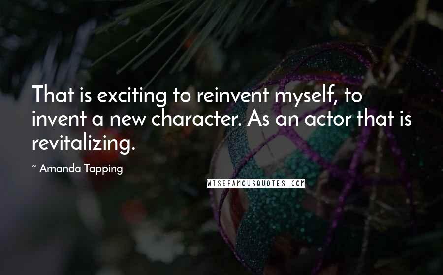 Amanda Tapping Quotes: That is exciting to reinvent myself, to invent a new character. As an actor that is revitalizing.