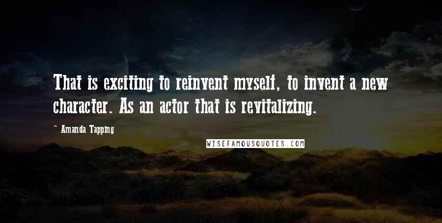 Amanda Tapping Quotes: That is exciting to reinvent myself, to invent a new character. As an actor that is revitalizing.