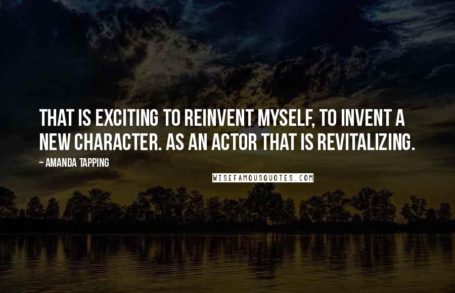 Amanda Tapping Quotes: That is exciting to reinvent myself, to invent a new character. As an actor that is revitalizing.