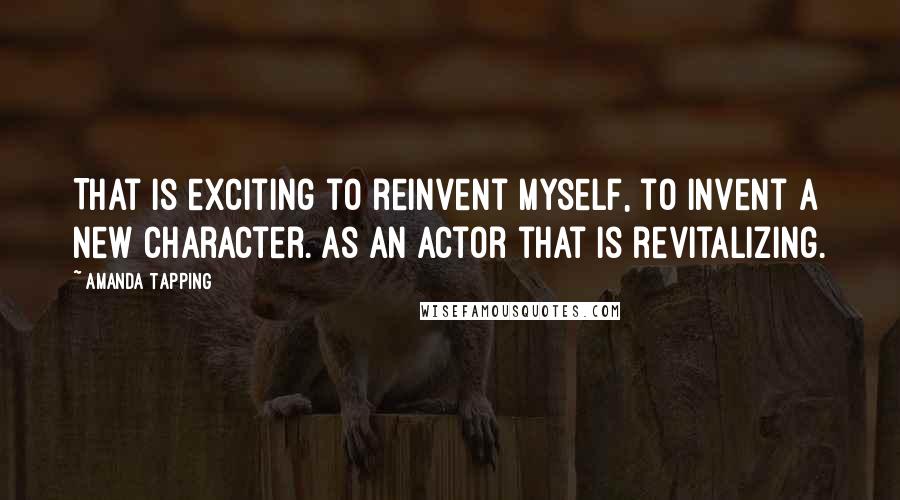 Amanda Tapping Quotes: That is exciting to reinvent myself, to invent a new character. As an actor that is revitalizing.