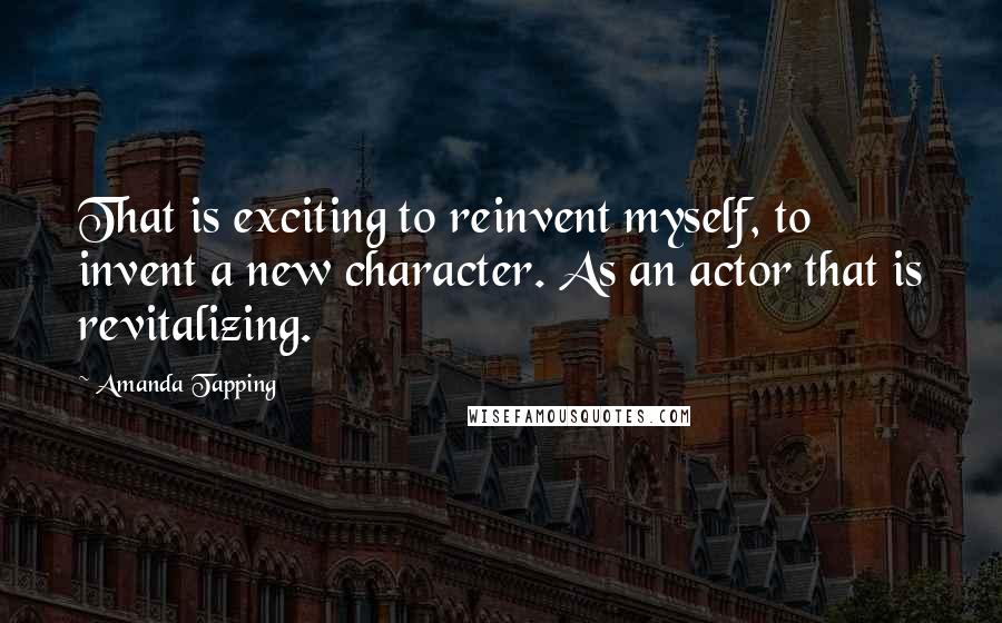 Amanda Tapping Quotes: That is exciting to reinvent myself, to invent a new character. As an actor that is revitalizing.