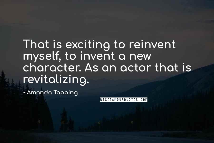 Amanda Tapping Quotes: That is exciting to reinvent myself, to invent a new character. As an actor that is revitalizing.