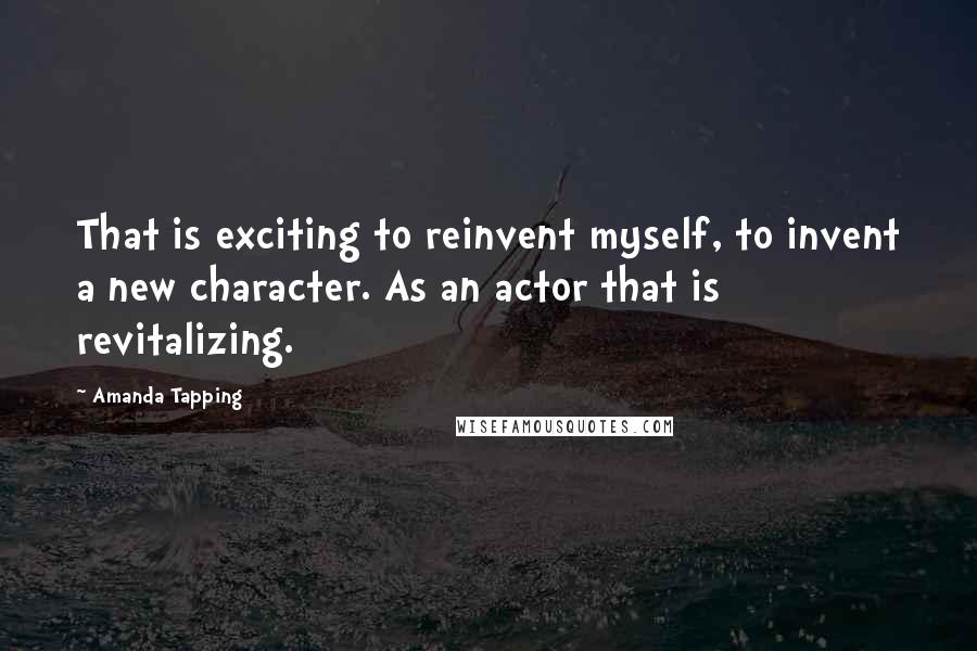 Amanda Tapping Quotes: That is exciting to reinvent myself, to invent a new character. As an actor that is revitalizing.