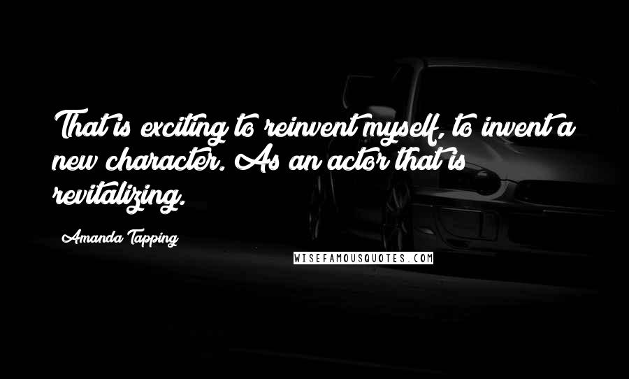 Amanda Tapping Quotes: That is exciting to reinvent myself, to invent a new character. As an actor that is revitalizing.