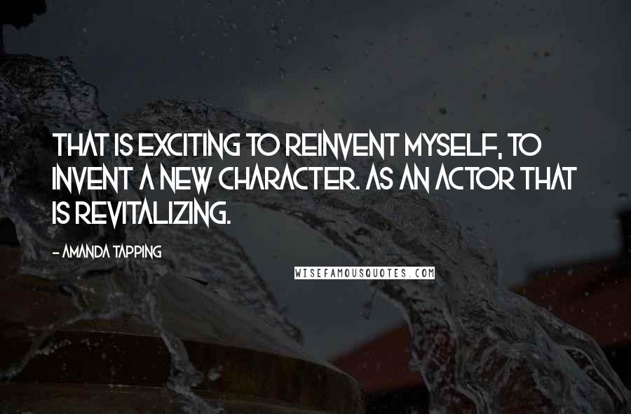 Amanda Tapping Quotes: That is exciting to reinvent myself, to invent a new character. As an actor that is revitalizing.