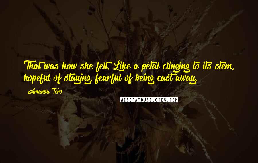 Amanda Tero Quotes: That was how she felt. Like a petal clinging to its stem, hopeful of staying, fearful of being cast away.